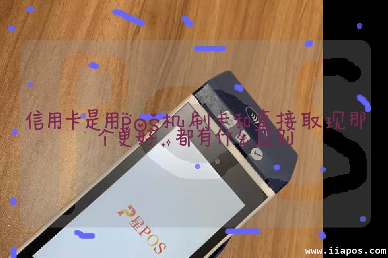 信用卡是用POS机刷卡和直接取现那个更好，都有什么区别